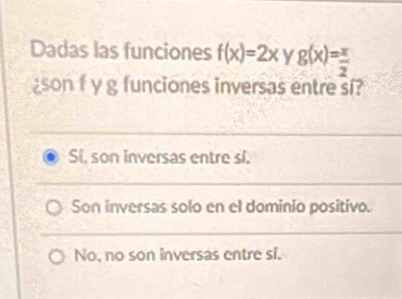 Dadas las funciones f(x)=2x y g(x)= x/2 
son f y g funciones inversas entre si?
Si, son inversas entre sl.
Son inversas solo en el dominio positivo.
No, no son inversas entre si.