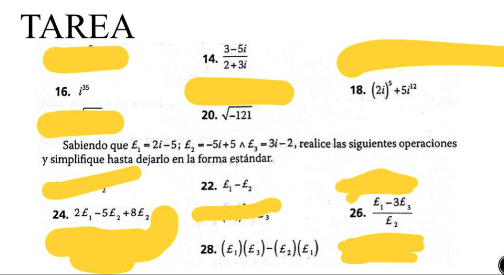 TAREA 
14.  (3-5i)/2+3i 
16. i^(35) 18. (2i)^5+5i^(12)
20. sqrt(-121)
Sabiendo que £_1=2i-5; £_2=-5i+5wedge £_3=3i-2 , realice las siguientes operaciones 
y simplifique hasta dejarlo en la forma estándar. 
2 
22. £_1-£_2
24. 2£_1-5£_2+8£_2 26. frac £_1-3£_3£_2
-3
28. (£_1)(£_3)-(£_2)(£_1)