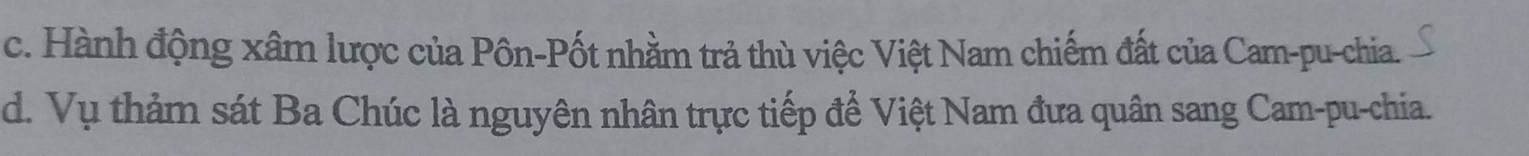 c. Hành động xâm lược của Pôn-Pốt nhằm trả thù việc Việt Nam chiếm đất của Cam-pu-chia.
d. Vụ thảm sát Ba Chúc là nguyên nhân trực tiếp để Việt Nam đưa quân sang Cam-pu-chia.