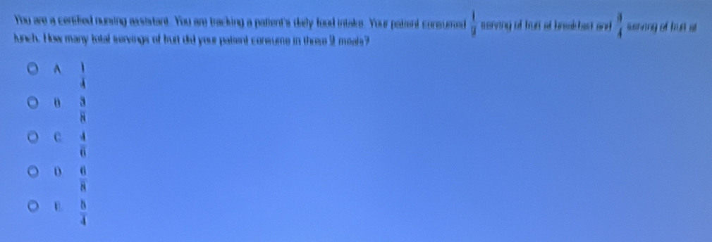 You are a censfed nunsing assistant. You ary tracking a patient's daly food intake. Your pataent consumed  1/u  serving of trun of break hast and  3/4  serving of hut at
lunch. How many total servings of burt did your patent consume in thrse 9 meals?
^  1/4 
o  3/8 
c  4/6 
D  6/8 
E.  8/4 