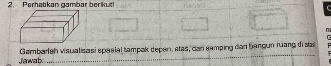 Perhatikan gambar berikut! 
n 
G 
_ 
Gambarlah visualisasi spasial tampak depan, atas, dan samping dari bangun ruang di atas 
Jawab: 
_