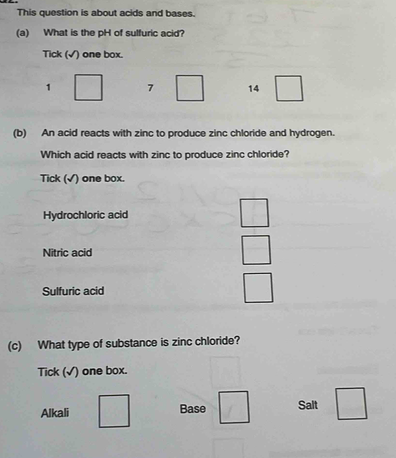 This question is about acids and bases.
(a) What is the pH of sulfuric acid?
Tick (√) one box.
1 □ 7 □ 14 □ 
(b) An acid reacts with zinc to produce zinc chloride and hydrogen.
Which acid reacts with zinc to produce zinc chloride?
Tick (√) one box.
Hydrochloric acid
□ 
Nitric acid
□ 
Sulfuric acid
_  
(c) What type of substance is zinc chloride?
Tick (√) one box.
Alkali Base □ Salt □ 
...