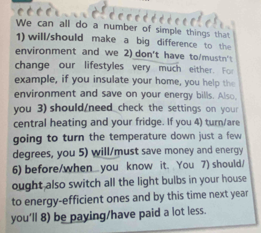 We can all do a number of simple things that 
1) will/should make a big difference to the 
environment and we 2) don't have to/mustn't 
change our lifestyles very much either. For 
example, if you insulate your home, you help the 
environment and save on your energy bills. Also, 
you 3) should/need check the settings on your 
central heating and your fridge. If you 4) turn/are 
going to turn the temperature down just a few 
degrees, you 5) will/must save money and energy 
6) before/when you know it. You 7) should/ 
ought also switch all the light bulbs in your house 
to energy-efficient ones and by this time next year 
you’ll 8) be paying/have paid a lot less.