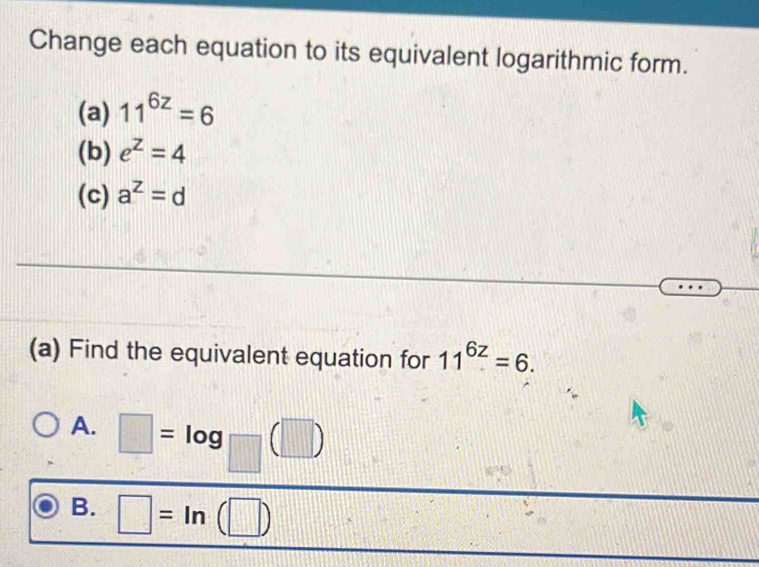 Change each equation to its equivalent logarithmic form.
(a) 11^(6z)=6
(b) e^z=4
(c) a^z=d
(a) Find the equivalent equation for 11^(6z)=6.
A. □ =log _□ (□ )
B. □ =ln (□ )