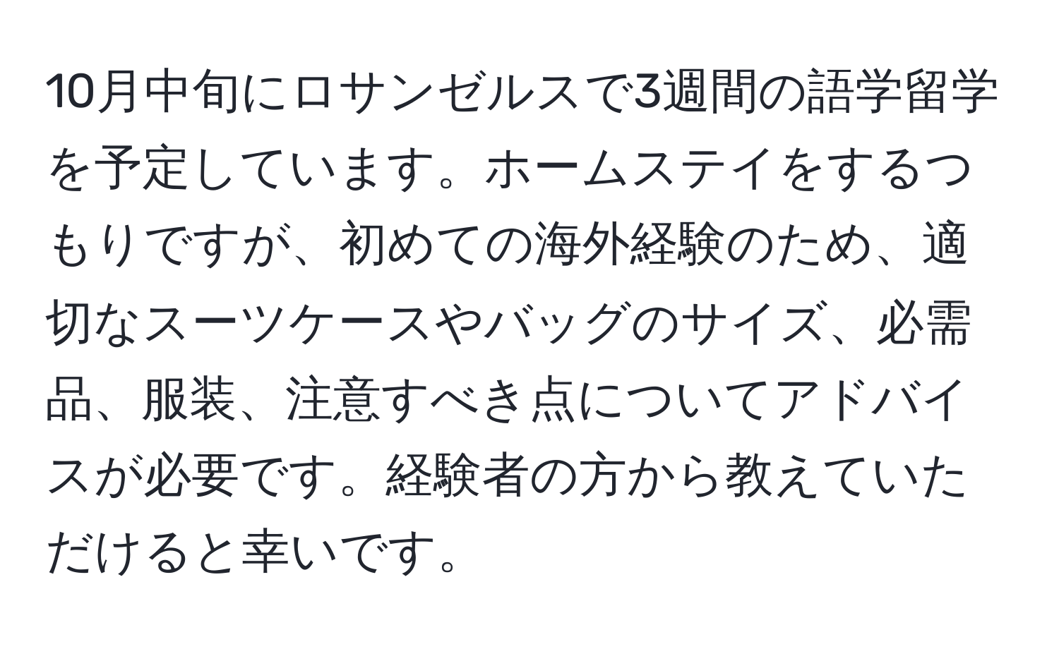 10月中旬にロサンゼルスで3週間の語学留学を予定しています。ホームステイをするつもりですが、初めての海外経験のため、適切なスーツケースやバッグのサイズ、必需品、服装、注意すべき点についてアドバイスが必要です。経験者の方から教えていただけると幸いです。