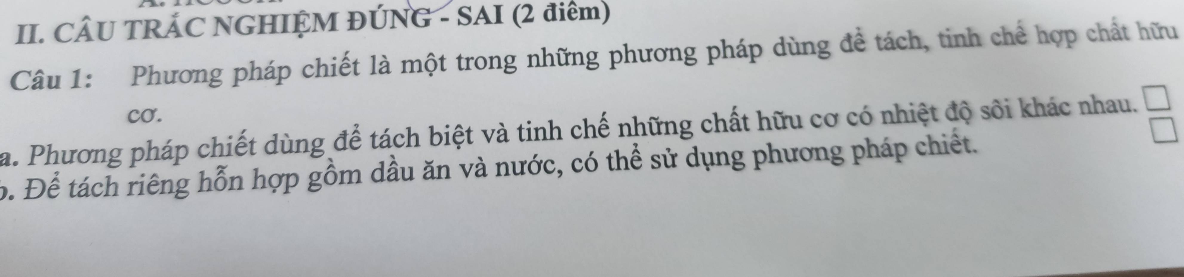 CÂU TRÁC NGHIỆM ĐÚNG - SAI (2 điểm) 
Câu 1: Phương pháp chiết là một trong những phương pháp dùng đề tách, tinh chế hợp chất hữu 
cO. 
a. Phương pháp chiết dùng để tách biệt và tinh chế những chất hữu cơ có nhiệt độ sôi khác nhau. 
b. Để tách riêng hỗn hợp gồm dầu ăn và nước, có thể sử dụng phương pháp chiết.