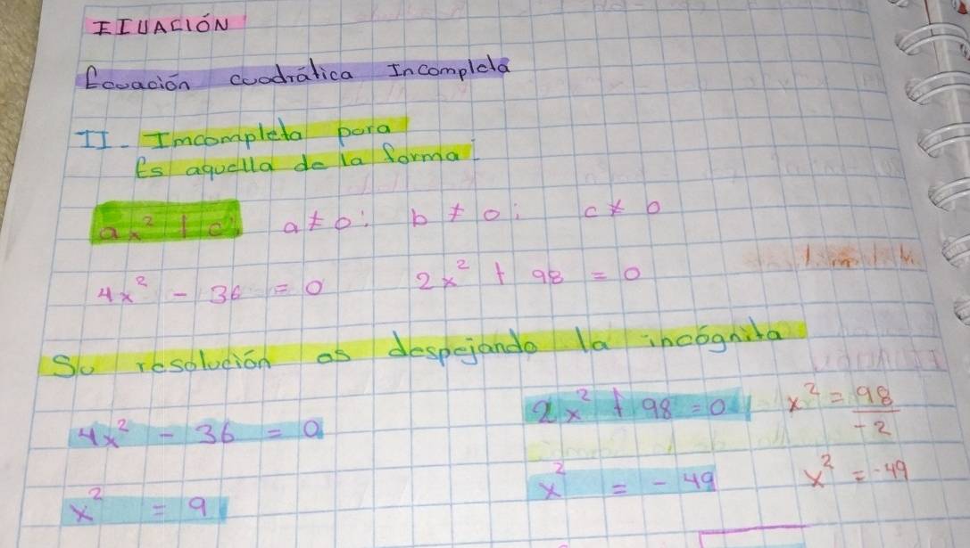 FIUACION 
Ecoacion coodralica Incompleta 
II. Imcompleta pora 
Es aquella do ia formal
a!= 0 : b!= 0; c!= 0
4x^2-36=0 2x^2+98=0
So resolucion as despejande la incognita
4x^2-36=a
2x^2+98=0 x^2= 98/-2 
x^2=-49 x^2=-49
x^2=9