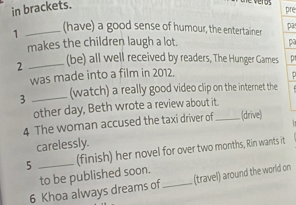 in brackets. 
é veros 
pre 
1 
_(have) a good sense of humour, the entertainer pas 
makes the children laugh a lot. pa 
_2 
(be) all well received by readers, The Hunger Games pr 
was made into a film in 2012. p 
_3 
(watch) a really good video clip on the internet the 
other day, Beth wrote a review about it. 
4 The woman accused the taxi driver of _(drive) 

carelessly. 
5 _(finish) her novel for over two months, Rin wants it 
to be published soon. 
6 Khoa always dreams of _(travel) around the world on