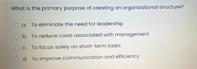 What is the primary purpose of creating an organizational structure?
a. To eliminate the need for leadership
b. To reduce costs associated with management
c. To focus solely on short-term tasks
d. To improve communication and efficiency