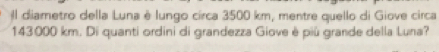 Il diametro della Luna è lungo circa 3500 km, mentre quello di Giove circa
143000 km. Di quanti ordini di grandezza Giove è più grande della Luna?