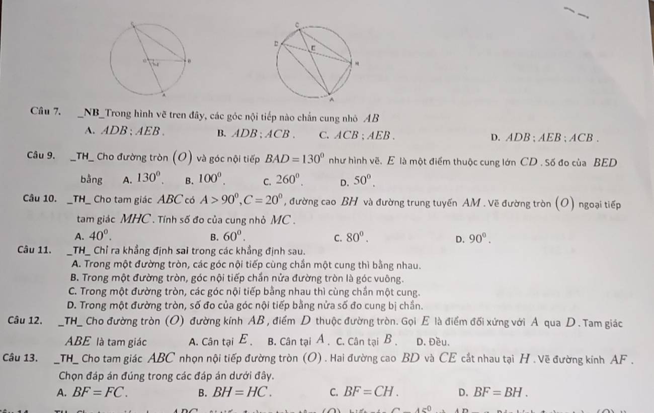 NB_Trong hình vẽ tren đây, các góc nội tiếp nào chắn cung nhỏ AB
A. ADB;AEB. B. ADB;ACB . C. ACB;AEB. D. ADB ; AEB ; ACB .
Câu 9. __TH_ Cho đường tròn (O) và góc nội tiếp BAD=130° như hình vẽ. E là một điểm thuộc cung lớn CD . Số đo của BED
bằng A. 130^0. B. 100^0. C. 260^0. D. 50^0.
Câu 10. __TH_ Cho tam giác ABC có A>90^0,C=20^0 , đường cao BH và đường trung tuyến AM . Vẽ đường tròn (O) ngoại tiếp
tam giác MHC . Tính số đo của cung nhỏ MC .
A. 40^0. B. 60^0. C. 80°. D. 90^0.
Câu 11. _TH_ Chỉ ra khẳng định sai trong các khẳng định sau.
A. Trong một đường tròn, các góc nội tiếp cùng chắn một cung thì bằng nhau.
B. Trong một đường tròn, góc nội tiếp chắn nửa đường tròn là góc vuông.
C. Trong một đường tròn, các góc nội tiếp bằng nhau thì cùng chần một cung.
D. Trong một đường tròn, số đo của góc nội tiếp bằng nửa số đo cung bị chẳn.
Câu 12. _TH_ Cho đường tròn (O) đường kính AB , điểm D thuộc đường tròn. Gọi E là điểm đối xứng với Á qua D. Tam giác
ABE là tam giác A. Cân tại E B. Cân tại A . C. Cân tại B . D. Đều.
Câu 13. _TH_ Cho tam giác ABC nhọn nội tiếp đường tròn (O) . Hai đường cao BD và CE cắt nhau tại H . Vẽ đường kính AF .
Chọn đáp án đúng trong các đáp án dưới đây.
A. BF=FC. B. BH=HC. C. BF=CH. D. BF=BH.
∠ AED