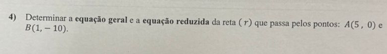 Determinar a equação geral e a equação reduzida da reta ( r) que passa pelos pontos: A(5,0) e
B(1,-10).