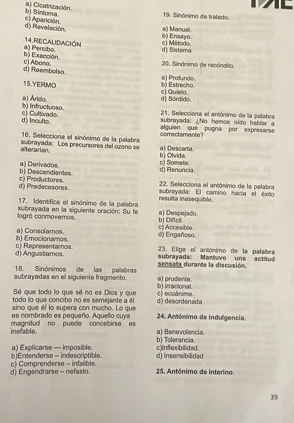 a) Cicatrización.
b) Síntoma.
19. Sinónimo de tratado.
c) Aparición.
d) Revelación. a) Manual.
b) Ensayo.
14.RECAUDACIÓN c) Método.
a) Percibo.
d) Sistema
b) Exacción.
c) Abono.
20. Sinónimo de recóndito.
d) Reembolso. a) Profundo.
15.YERMO b) Estrecho.
c) Quieto.
a) Árido. d) Sórdido.
b) Infructuoso.  21. Selecciona el antónimo de la palabra
c) Cultivado. subrayada: ¿No hemos oído hablar a
d) Inculto. alguien que pugna por expresarse
correctamente?
16. Selecciona el sinónimo de la palabra
subrayada: Los precursores del ozono se a) Descarta.
alterarían.
b) Olvida.
c) Somete.
a) Derivados. d) Renuncia.
b) Descendientes.
c) Productores.  22. Selecciona el antónimo de la palabra
d) Predecesores. subrayada: El camino hacia el éxito
resulta inasequible.
17. Identifica el sinónimo de la palabra
subrayada en la siguiente oración: Su fe a) Despejado.
logró conmovernos. b) Difícil.
c) Accesible.
a) Consolarnos. d) Engañoso.
b) Emocionarnos.
c) Representarnos. 3. Elige el antónimo de la palabra
d) Angustiarnos. subrayada: Mantuvo una actitud
sensata durante la discusión.
18. Sinónimos de las palabras
subrayadas en el siguiente fragmento. a) prudente.
b) irracional.
Sé que todo lo que sé no es Dios y que c) ecuánime.
todo lo que concibo no es semejante a él d) desordenada
sino que él lo supera con mucho. Lo que
es nombrado es pequeño. Aquello cuya  24. Antónimo de indulgencia.
magnitud no puede concebirse es
inefable. a) Benevolencia.
b) Tolerancia.
a) Explicarse — imposible. c)Inflexibilidad.
b)Entenderse - indescriptible. d) Insensibilidad
c) Comprenderse - infalible.
d) Engendrarse - nefasto.  25. Antónimo de interino.
39