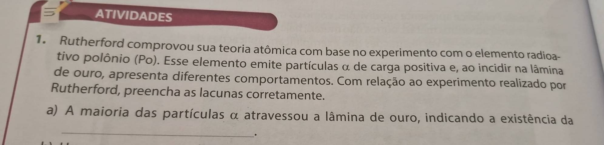 ATIVIDADES 
1. Rutherford comprovou sua teoria atômica com base no experimento com o elemento radioa- 
tivo polônio (Po). Esse elemento emite partículas α de carga positiva e, ao incidir na lâmina 
de ouro, apresenta diferentes comportamentos. Com relação ao experimento realizado por 
Rutherford, preencha as lacunas corretamente. 
a) A maioria das partículas α atravessou a lâmina de ouro, indicando a existência da 
_ 
。