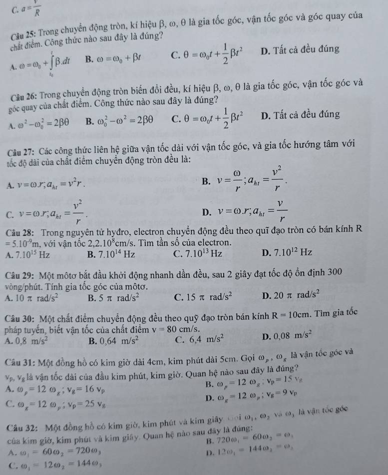 C. a= v/R 
Cầu 25: Trong chuyển động tròn, kí hiệu β, ω, θ là gia tốc góc, vận tốc góc và góc quay của
chất điểm. Công thức nào sau đây là đúng?
A. omega =omega _0+∈tlimits _i_0^ibeta .dt B. omega =omega _0+beta t C. θ =omega _0t+ 1/2 beta t^2 D. Tất cả đều đúng
Câu 26: Trong chuyển động tròn biến đổi đều, kí hiệu β, ω, θ là gia tốc góc, vận tốc góc và
góc quay của chất điểm. Công thức nào sau đây là đúng?
A. omega^2-omega _0^(2=2beta θ B. omega _0^2-omega ^2)=2beta θ C. θ =omega _0t+ 1/2 beta t^2 D. Tất cả đều đúng
Câu 27: Các công thức liên hệ giữa vận tốc dài với vận tốc góc, và gia tốc hướng tâm với
đốc độ dài của chất điểm chuyển động tròn đều là:
A. v=omega .r;a_ht=v^2r.
B. v= omega /r ;a_ht= v^2/r .
C. v=omega r;a_kt= v^2/r . v=omega .r;a_ht= v/r 
D.
Câu 28: Trong nguyên tử hyđro, electron chuyển động đều theo quĩ đạo tròn có bán kính R
=5.10^(-9)m , với vận tốc 2,2.10^8cm/s. Tìm tần số của electron.
A. 7.10^(15)Hz B. 7.10^(14)Hz C. 7.10^(13)Hz D. 7.10^(12)Hz
Câu 29: Một mộtơ bắt đầu khởi động nhanh dần đều, sau 2 giây đạt tốc độ ổn định 300
vòng/phút. Tính gia tốc góc của môtơ.
A. 10π rad/s^2 B. 5π rad/s^2 C. 15π rad/s^2 D. 20π rad/s^2
Câu 30: Một chất điểm chuyển động đều theo quỹ đạo tròn bán kính R=10cm. Tìm gia tốc
pháp tuyến, biết vận tốc của chất điểm v=80cm/s.
A. 0,8m/s^2 B. 0,64m/s^2 C. 6,4m/s^2 D. 0,08m/s^2
Câu 31: Một đồng hồ có kim giờ dài 4cm, kim phút dài 5cm. Gọi omega _p,omega _g là vận tốc góc và
V_p_2 v_g là vận tốc dài của đầu kim phút, kim giờ. Quan hệ nào sau đây là đúng?
B. omega _p=12omega _g;v_p=15v_B
A. omega _p=12omega _g;v_g=16v_p omega _g=12omega _p;v_g=9v_p
D.
C. omega _g=12omega _p;v_p=25v_g
âu 32: Một đồng hồ có kim giờ, kim phút và kim giây Đoi omega _1,omega _2 và O_3 là vận tốc gốc
của kim giờ, kim phút và kim giãy. Quan hệ nào sau đây là đúng:
B. 720w_1=60omega _2=omega _1
A. omega _1=60omega _2=720omega _3 12omega _1=144omega _2=omega _3
D.
C. omega _1=12omega _2=144omega _3