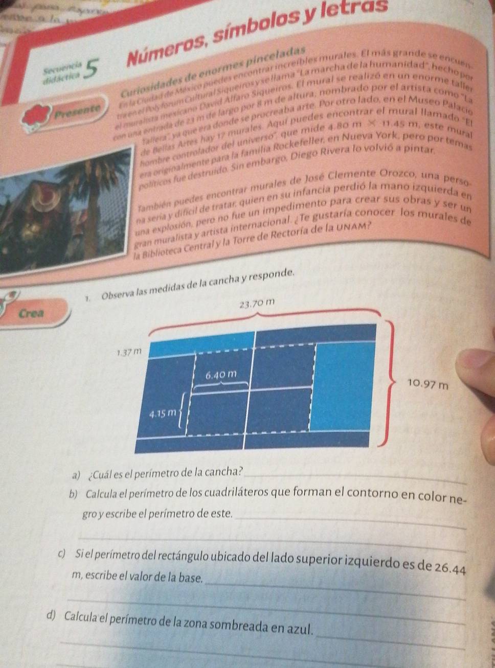didáctica Secuencia 5 Números, símbolos y letras
Curiosidades de enormes pínceladas
Esla Ciudad de México poedes encontrar increíbles murales. El más grande se encuen
Presente  e e Po l y for um Cultural Siqueiros y se llama ''La marcha de la humanídad'', hecho por
l mu ralista mesicano David Alfaro Siqueiros. El mural se realizó en un enorme taller
con una entrada de 23 m de largo por 8 m de altura, nombrado por el artista como ''La
fallera'', ya que era donde se procreaba arte. Por otro lado, en el Museo Palacio
de Bellas Artes hay 17 murales. Aquí puedes encontrar el mural llamado ''El
hombre controlador del universo', que mide 4.80 m × 11.45 m, este mural
era originalmente para la familia Rockefeller, en Nueva York, pero por temas
políticos fue destruido. Sin embargo, Diego Rivera lo volvió a pintar
También puedes encontrar murales de José Clemente Orozco, una perso
na seria y dificil de tratar quien en su infancia perdió la mano izquierda en
una explosión, pero no fue un impedimento para crear sus obras y ser un
gran muralista y artista internacional. ¿Te gustaría conocer los murales de
la Biblioteca Central y la Torre de Rectoría de la UNAM?
. Observa las medidas de la cancha y responde.
Crea
a) ¿Cuál es el perímetro de la cancha?_
b) Calcula el perímetro de los cuadriláteros que forman el contorno en color ne-
gro y escribe el perímetro de este._
_
c) Si el perímetro del rectángulo ubicado del lado superior izquierdo es de 26.44
_
m, escribe el valor de la base.
_
_
_
d) Calcula el perímetro de la zona sombreada en azul.
_