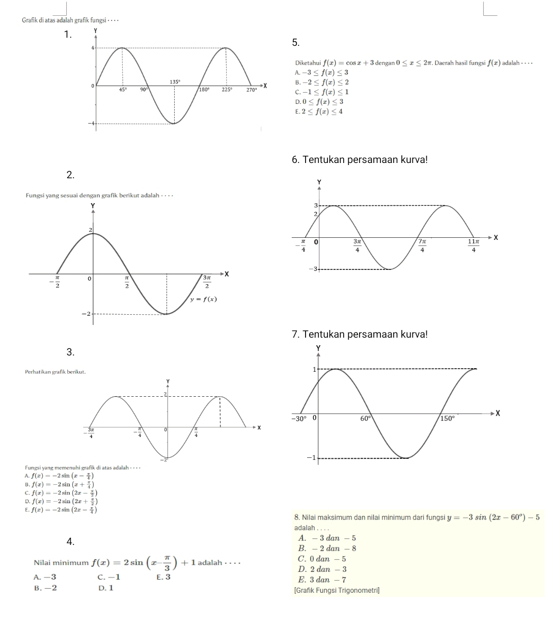 Grafik di atas adalah grafik fungsi · · · ·
1.
5.
Diketahui f(x)=cos x+3 dengan 0≤ x≤ 2π. Daerah hasil fungsi f(x) adalah · · · ·
A. -3≤ f(x)≤ 3
B. -2≤ f(x)≤ 2
C. -1≤ f(x)≤ 1
D. 0≤ f(x)≤ 3
E. 2≤ f(x)≤ 4
6. Tentukan persamaan kurva!
2.
Fungsi yang sesuai dengan grafik berikut adalah - - · ·
7. Tentukan persamaan kurva!
3.
Perhatikan grafik berikut.
Fungsi yang memenuhi grafik di atas adalah ⋅ · · ·
A. f(x)=-2sin (x- π /4 )
B. f(x)=-2sin (x+ π /4 )
C. f(x)=-2sin (2x- π /2 )
D. f(x)=-2sin (2x+ π /2 )
E. f(x)=-2sin (2x- π /4 )
8. Nilai maksimum dan nilai minimum dari fungsi y=-3sin (2x-60°)-5
adalah . . . .
4.
A. - 3 dan - 5
B. - 2 dan - 8
Nilai minimum f(x)=2sin (x- π /3 )+1 adalah · · · · C. 0 dan - 5
D. 2 dan - 3
A. -3 C. −1 E. 3 E. 3 dan - 7
B. -2 D.1 [Grafik Fungsi Trigonometri]