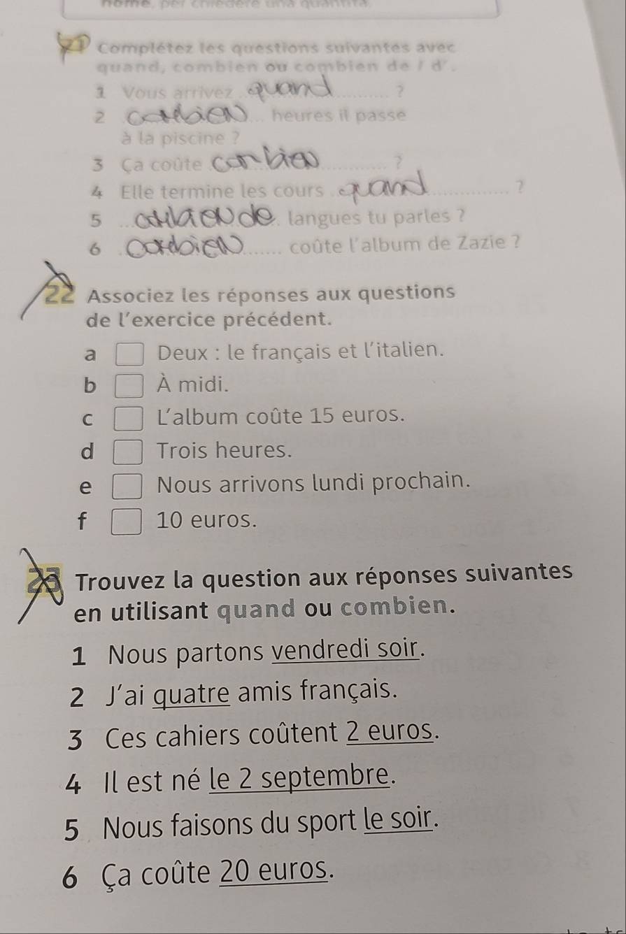 nome, per cniedere una quannta 
Complétez les questions suivantes avec 
quand, combien ou combien de / d'. 
1 Vous arrivez_ 
2 ... heures it passe 
à la piscine ? 
3 Ca coûte_ 2 
4 Elle termine les cours _ 
2 
5 __langues tu parles ? 
6 ___coûte l'album de Zazie ? 
22 Associez les réponses aux questions 
de l'exercice précédent. 
a Deux : le français et l'italien. 
b À midi. 
C 'album coûte 15 euros. 
d Trois heures. 
e Nous arrivons lundi prochain. 
f 10 euros. 
a Trouvez la question aux réponses suivantes 
en utilisant quand ou combien. 
1 Nous partons vendredi soir. 
2 J'ai quatre amis français. 
3 Ces cahiers coûtent 2 euros. 
4 Il est né le 2 septembre. 
5 Nous faisons du sport le soir. 
6 Ça coûte 20 euros.