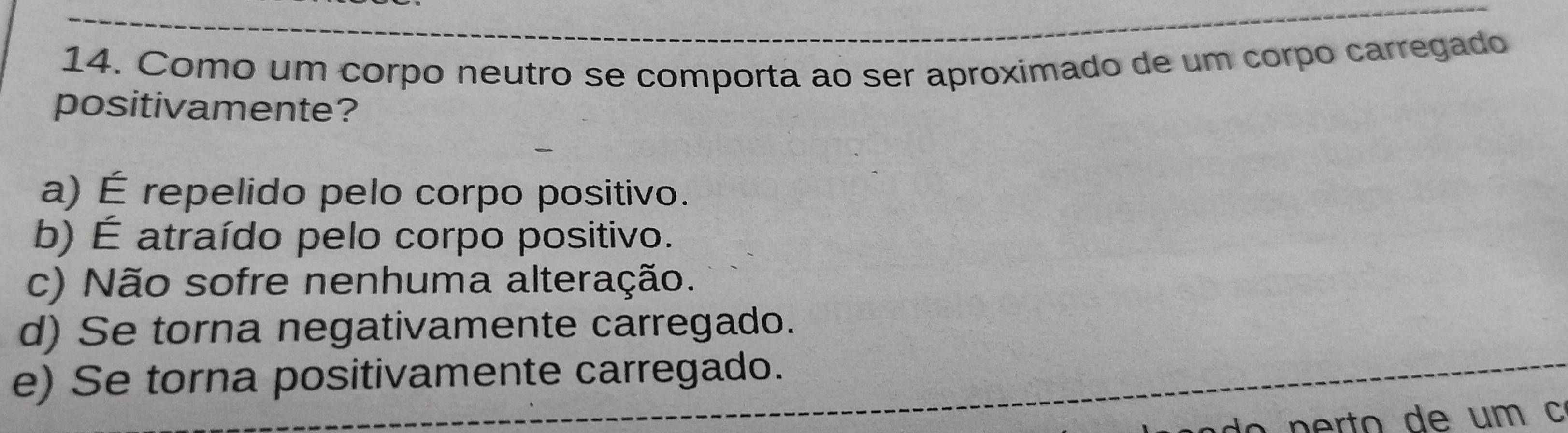 Como um corpo neutro se comporta ao ser aproximado de um corpo carregado
positivamente?
a) É repelido pelo corpo positivo.
b) É atraído pelo corpo positivo.
c) Não sofre nenhuma alteração.
d) Se torna negativamente carregado.
e) Se torna positivamente carregado.
p e rto de um c