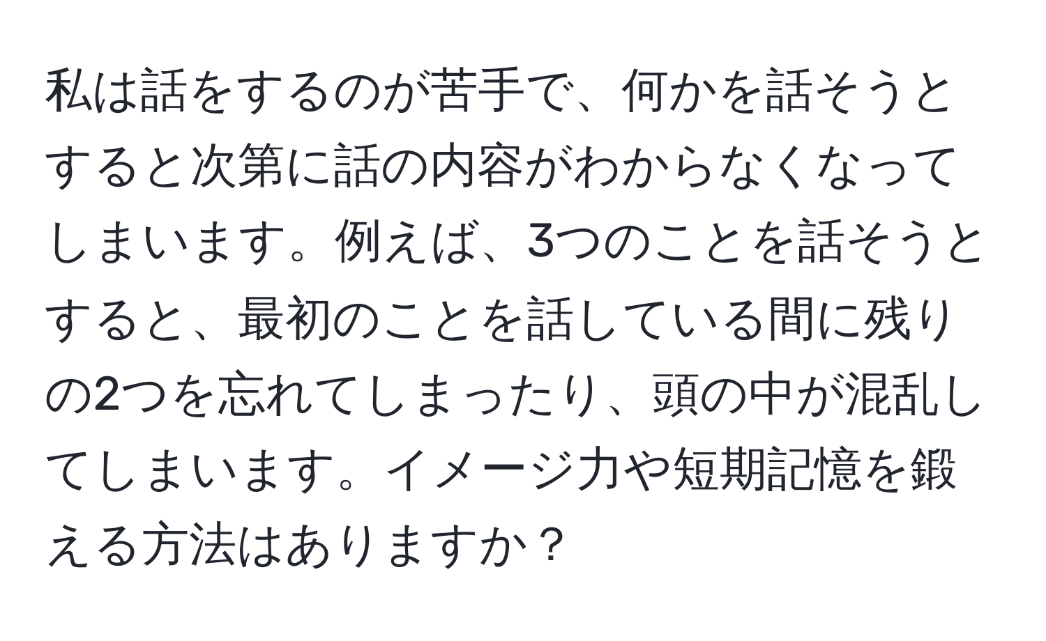 私は話をするのが苦手で、何かを話そうとすると次第に話の内容がわからなくなってしまいます。例えば、3つのことを話そうとすると、最初のことを話している間に残りの2つを忘れてしまったり、頭の中が混乱してしまいます。イメージ力や短期記憶を鍛える方法はありますか？