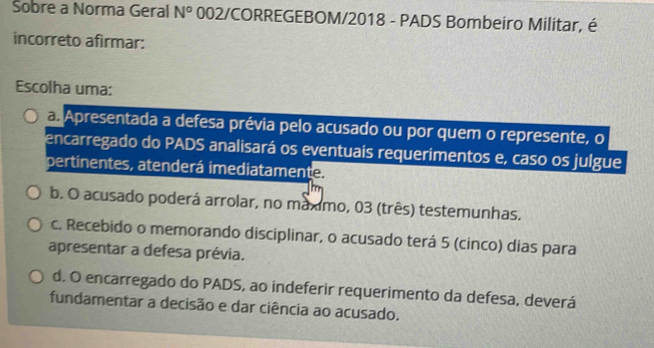 Sobre a Norma Geral N° 002/CORREGEBOM/2018 - PADS Bombeiro Militar, é
incorreto afirmar:
Escolha uma:
a. Apresentada a defesa prévia pelo acusado ou por quem o represente, o
encarregado do PADS analisará os eventuais requerimentos e, caso os julgue
pertinentes, atenderá imediatamente.
b. O acusado poderá arrolar, no maximo, 03 (três) testemunhas.
c. Recebido o memorando disciplinar, o acusado terá 5 (cinco) dias para
apresentar a defesa prévia.
d. O encarregado do PADS, ao indeferir requerimento da defesa, deverá
fundamentar a decisão e dar ciência ao acusado.