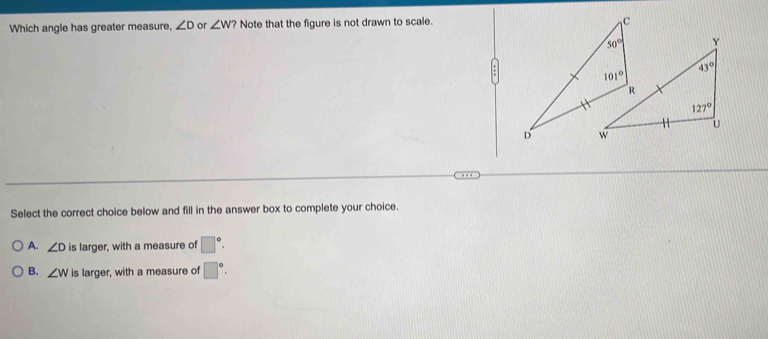 Which angle has greater measure, ∠ D or ∠ W? Note that the figure is not drawn to scale.
Y
43°
127°
U
Select the correct choice below and fill in the answer box to complete your choice.
A. ∠ D is larger, with a measure of □°.
B. ∠ W is larger, with a measure of □°.