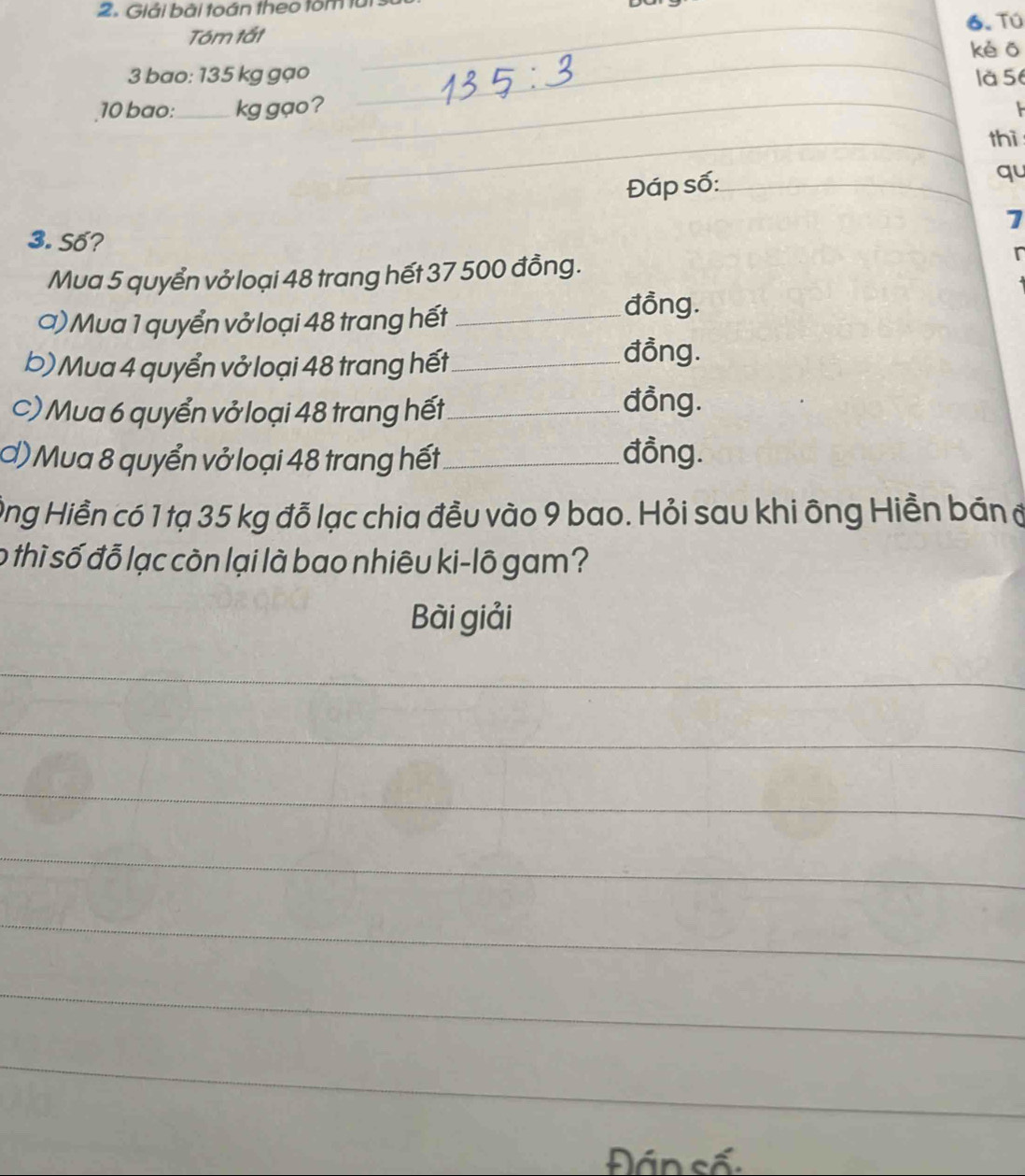 Giải bãi toán theo tôm tui: 
Tóm tất _6. Tú 
_ 
kè ō 
3 bao: 135 kg gạo là 56
10 bao:_ kg gạo? 
_ 
_thì 
Đáp số:_ 
qu 
7 
3. Số? 
Mua 5 quyển vở loại 48 trang hết 37 500 đồng. I 
a) Mua 1 quyển vở loại 48 trang hết_ 
đồng. 
b) Mua 4 quyển vở loại 48 trang hết_ 
đồng. 
C) Mua 6 quyển vở loại 48 trang hết_ 
đồng. 
Ở) Mua 8 quyển vở loại 48 trang hết _đồng. 
Ông Hiền có 1 tạ 35 kg đỗ lạc chia đều vào 9 bao. Hỏi sau khi ông Hiền bán đ 
o thì số đỗ lạc còn lại là bao nhiêu ki-lô gam? 
Bài giải 
_ 
_ 
_ 
_ 
_ 
_ 
_ 
Đán số