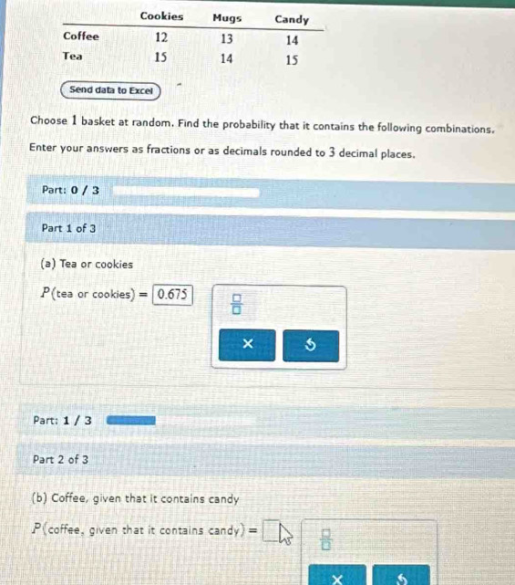 Send data to Excel 
Choose 1 basket at random. Find the probability that it contains the following combinations. 
Enter your answers as fractions or as decimals rounded to 3 decimal places. 
Part: 0 / 3 
Part 1 of 3 
(a) Tea or cookies
P (tea or cookies) = 0.675  □ /□  
× 
Part: 1 / 3 
Part 2 of 3 
(b) Coffee, given that it contains candy 
P(coffee, given that it contains ( tan dy) =□  □ /□   =□°