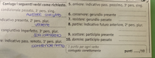 Coniuga i seguenti verbi come richiesto. 5. arrivore: indicativo pass. prossimo, 3' pers. sing, 
condizionale passato, 3^1 pers. sing. 
_ 
6. conservare: gerundio presente_ 
Indicativo presente, 2' pers. plur. 7. resístere: gerundio passato_ 
yodkere 8. portire: indicativo futuro anteriore, 2° pers. plur, 
congiuntivo imperfetto, 3° pers. plur. 
_ 
Smdesser 9. scotture: particípio presente_ 
re: indicativo pass. remoto. 1° pers. plur. 10. dormire: particípio passato_ 
con e nde mmo 1 punto per ogní verbo 
coniugato correttamente punti _/10