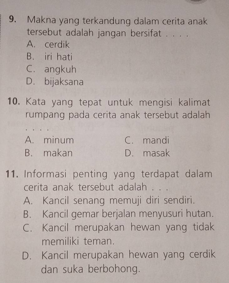 Makna yang terkandung dalam cerita anak
tersebut adalah jangan bersifat . . . .
A. cerdik
B. iri hati
C. angkuh
D. bijaksana
10. Kata yang tepat untuk mengisi kalimat
rumpang pada cerita anak tersebut adalah
A. minum C. mandi
B. makan D. masak
11. Informasi penting yang terdapat dalam
cerita anak tersebut adalah . . .
A. Kancil senang memuji diri sendiri.
B. Kancil gemar berjalan menyusuri hutan.
C. Kancil merupakan hewan yang tidak
memiliki teman.
D. Kancil merupakan hewan yang cerdik
dan suka berbohong.