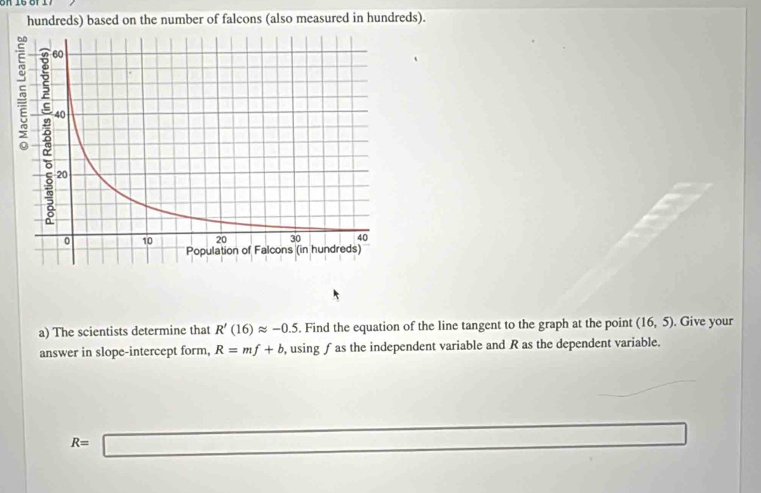 hundreds) based on the number of falcons (also measured in hundreds). 
a) The scientists determine that R'(16)approx -0.5. Find the equation of the line tangent to the graph at the point (16,5). Give your 
answer in slope-intercept form, R=mf+b , using ƒas the independent variable and R as the dependent variable.
R=□