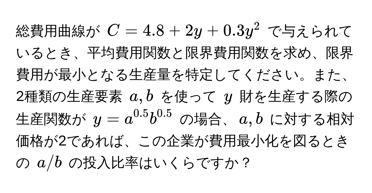 総費用曲線が $C = 4.8 + 2y + 0.3y^(2$ で与えられているとき、平均費用関数と限界費用関数を求め、限界費用が最小となる生産量を特定してください。また、2種類の生産要素 $a, b$ を使って $y$ 財を生産する際の生産関数が $y = a^0.5)b^(0.5)$ の場合、$a,b$ に対する相対価格が2であれば、この企業が費用最小化を図るときの $a/b$ の投入比率はいくらですか？