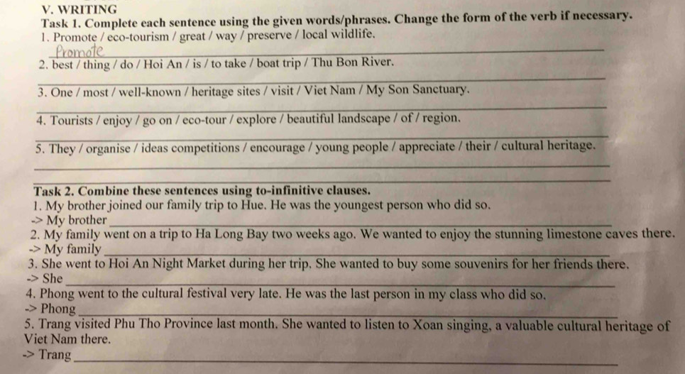 WRITING 
Task 1. Complete each sentence using the given words/phrases. Change the form of the verb if necessary. 
1. Promote / eco-tourism / great / way / preserve / local wildlife. 
_ 
2. best / thing / do / Hoi An / is / to take / boat trip / Thu Bon River. 
_ 
3. One / most / well-known / heritage sites / visit / Viet Nam / My Son Sanctuary. 
_ 
4. Tourists / enjoy / go on / eco-tour / explore / beautiful landscape / of / region. 
_ 
_ 
5. They / organise / ideas competitions / encourage / young people / appreciate / their / cultural heritage. 
_ 
_ 
Task 2. Combine these sentences using to-infinitive clauses. 
1. My brother joined our family trip to Hue. He was the youngest person who did so. 
-> My brother_ 
2. My family went on a trip to Ha Long Bay two weeks ago. We wanted to enjoy the stunning limestone caves there. 
-> My family_ 
3. She went to Hoi An Night Market during her trip. She wanted to buy some souvenirs for her friends there. 
_ 
-> She 
4. Phong went to the cultural festival very late. He was the last person in my class who did so. 
_ 
-> Phong 
5. Trang visited Phu Tho Province last month. She wanted to listen to Xoan singing, a valuable cultural heritage of 
Viet Nam there. 
Trang_