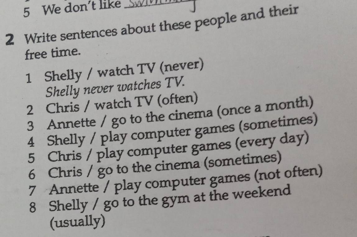 We don't like 
2 Write sentences about these people and their 
free time. 
1 Shelly / watch TV (never) 
Shelly never watches TV. 
2 Chris / watch TV (often) 
3 Annette / go to the cinema (once a month) 
4 Shelly / play computer games (sometimes) 
5 Chris / play computer games (every day) 
6 Chris / go to the cinema (sometimes) 
7 Annette / play computer games (not often) 
8 Shelly / go to the gym at the weekend 
(usually)