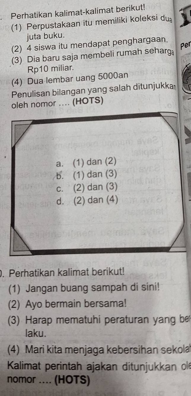 Perhatikan kalimat-kalimat berikut!
(1) Perpustakaan itu memiliki koleksi du
juta buku.
(2) 4 siswa itu mendapat penghargaan.
Per
(3) Dia baru saja membeli rumah seharg
Rp10 miliar.
(4) Dua lembar uang 5000an
Penulisan bilangan yang salah ditunjukka￥
oleh nomor .... (HOTS)
a. (1) dan (2)
b. (1) dan (3)
c. (2) dan (3)
d. (2) dan (4)
. Perhatikan kalimat berikut!
(1) Jangan buang sampah di sini!
(2) Ayo bermain bersama!
(3) Harap mematuhi peraturan yang be
laku.
(4) Mari kita menjaga kebersihan sekola
Kalimat perintah ajakan ditunjukkan ol
nomor .... (HOTS)