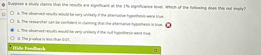 Suppose a study claims that the results are significant at the 1% significance level. Which of the following does this not imply?
a. The observed results would be very unlikely if the alternative hypothesis were true.
b. The researcher can be confident in claiming that the alternative hypothesis is true.
c. The observed results would be very unlikely if the null hypothesis were true.
d. The p -value is less than 0.01.
Hide Feedback