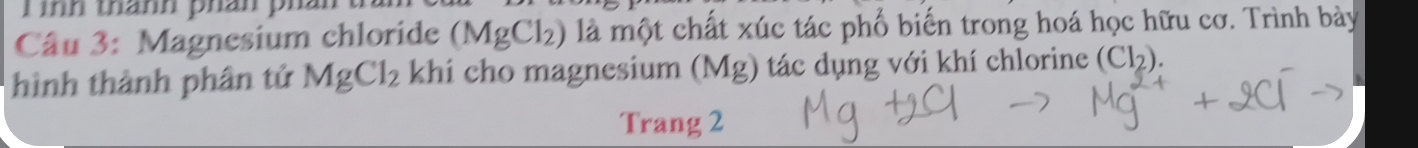 ình thánh phán pi 
Câu 3: Magnesium chloride (MgCl_2) là một chất xúc tác phố biến trong hoá học hữu cơ. Trình bày 
hình thành phân tử MgCl_2 khi cho magnesium (Mg) tác dụng với khí chlorine (Cl_2). 
Trang 2