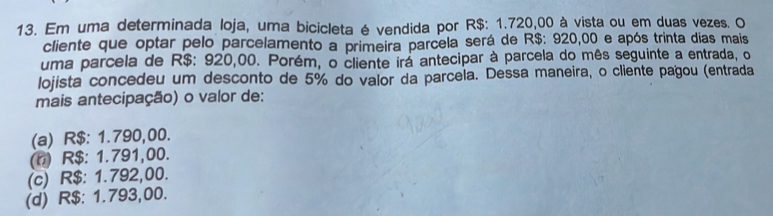 Em uma determinada loja, uma bicicleta é vendida por R$: 1.720,00 à vista ou em duas vezes. O
cliente que optar pelo parcelamento a primeira parcela será de R$: 920,00 e após trinta dias mais
uma parcela de R$: 920,00. Porém, o cliente irá antecipar à parcela do mês seguinte a entrada, o
lojista concedeu um desconto de 5% do valor da parcela. Dessa maneira, o cliente pagou (entrada
mais antecipação) o valor de:
(a) R$: 1.790,00.
(n) R$: 1.791,00.
(c) R$: 1.792,00.
(d) R$: 1.793,00.