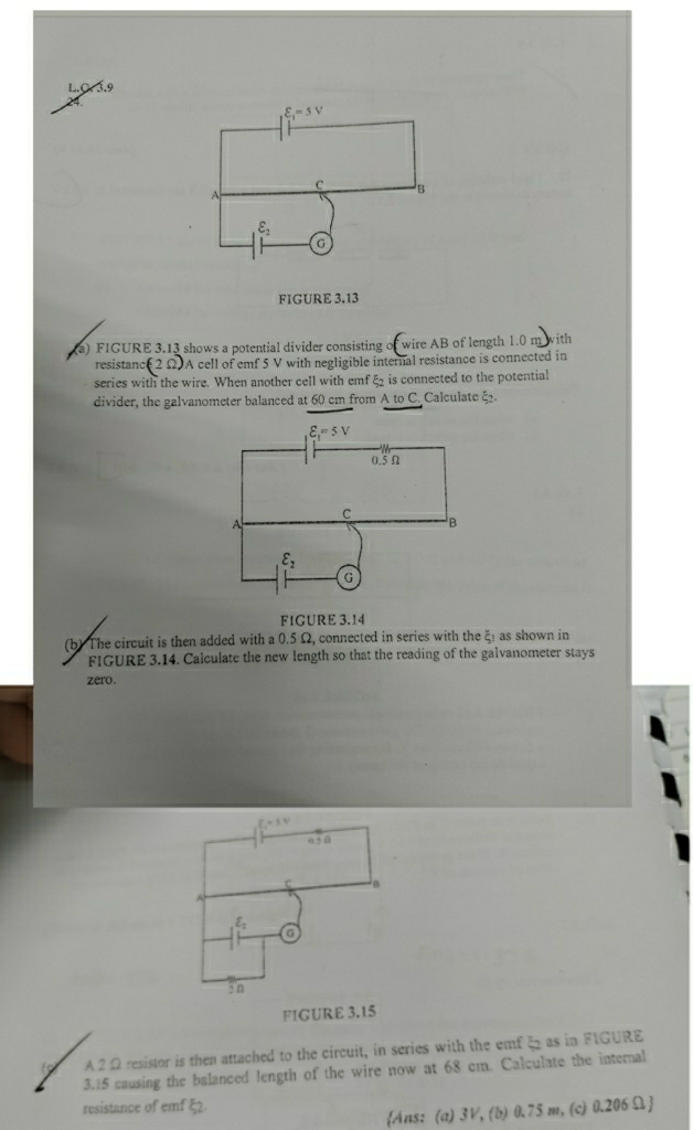 3.9
varepsilon _1=5V
C B
A
varepsilon _2
G
FIGURE 3.13
a) FIGURE 3.13 shows a potential divider consisting of wire AB of length 1.0 m with
resistanc (2Omega ) A cell of emf 5 V with negligible internal resistance is connected in
series with the wire. When another cell with emf ξ₂ is connected to the potential
divider, the galvanometer balanced at 60 cm from A to C. Calculate ξ.
varepsilon _1=5V
0.5Ω
C
A
B
varepsilon _2
G
FIGURE 3.14
(b) The circuit is then added with a 0.5 Ω, connected in series with the xi _1 as shown in
FIGURE 3.14. Calculate the new length so that the reading of the galvanometer stays
zero.
FIGURE 3.15
A2 Ω resistor is then attached to the circuit, in series with the emf 5 as in FIGURE
3.15 causing the balanced length of the wire now at 68 em. Calculate the internal
resistance of emf ξ2.
Ans: (a) 3V, (b) 0.75 m, (c) 0.206Ω