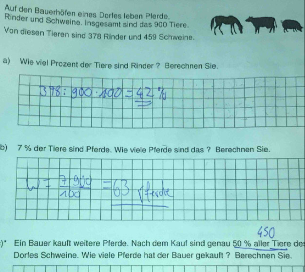 Auf den Bauerhöfen eines Dorfes leben Pferde, 
Rinder und Schweine. Insgesamt sind das 900 Tiere. 
Von diesen Tieren sind 378 Rinder und 459 Schweine. 
a) Wie viel Prozent der Tiere sind Rinder ? Berechnen Sie. 
b) 7 % der Tiere sind Pferde. Wie viele Pferde sind das ? Berechnen Sie. 
:)* Ein Bauer kauft weitere Pferde. Nach dem Kauf sind genau 50 % aller Tiere des 
Dorfes Schweine. Wie viele Pferde hat der Bauer gekauft ? Berechnen Sie.