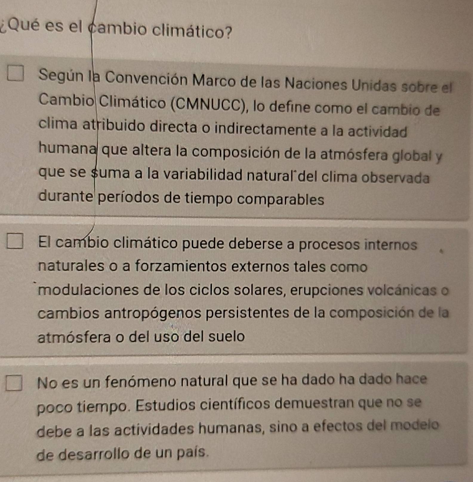 ¿Qué es el cambio climático? 
Según la Convención Marco de las Naciones Unidas sobre el 
Cambio Climático (CMNUCC), lo define como el cambio de 
clima atribuido directa o indirectamente a la actividad 
humana que altera la composición de la atmósfera global y 
que se $uma a la variabilidad naturaládel clima observada 
durante períodos de tiempo comparables 
El cambio climático puede deberse a procesos internos 
naturales o a forzamientos externos tales como 
modulaciones de los ciclos solares, erupciones volcánicas o 
cambios antropógenos persistentes de la composición de la 
atmósfera o del uso del suelo 
No es un fenómeno natural que se ha dado ha dado hace 
poco tiempo. Estudios científicos demuestran que no se 
debe a las actividades humanas, sino a efectos del modelo 
de desarrollo de un país.