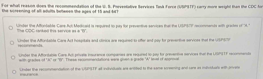 For what reason does the recommendation of the U. S. Preventative Services Task Force (USPSTF) carry more weight than the CDC for
the screening of all adults between the ages of 15 and 64?
Under the Affordable Care Act Medicaid is required to pay for preventive services that the USPSTF recommends with grades of "A."
The CDC ranked this service as a "B".
Under the Affordable Care Act hospitals and clinics are required to offer and pay for preventive services that the USPSTF
recommends.
Under the Affordable Care Act private insurance companies are required to pay for preventive services that the USPSTF recommends
with grades of 'A" or "B". These recommendations were given a grade "A" level of approval
Under the recommendation of the USPSTF all individuals are entitled to the same screening and care as individuals with private
insurance