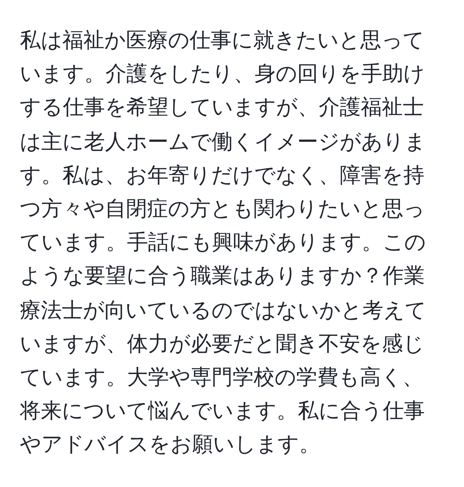 私は福祉か医療の仕事に就きたいと思っています。介護をしたり、身の回りを手助けする仕事を希望していますが、介護福祉士は主に老人ホームで働くイメージがあります。私は、お年寄りだけでなく、障害を持つ方々や自閉症の方とも関わりたいと思っています。手話にも興味があります。このような要望に合う職業はありますか？作業療法士が向いているのではないかと考えていますが、体力が必要だと聞き不安を感じています。大学や専門学校の学費も高く、将来について悩んでいます。私に合う仕事やアドバイスをお願いします。