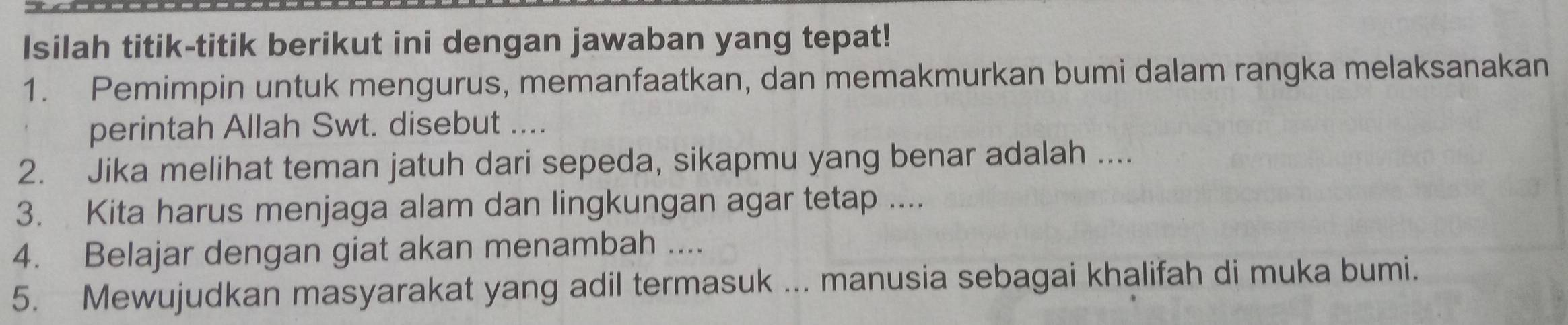 Isilah titik-titik berikut ini dengan jawaban yang tepat! 
1. Pemimpin untuk mengurus, memanfaatkan, dan memakmurkan bumi dalam rangka melaksanakan 
perintah Allah Swt. disebut .... 
2. Jika melihat teman jatuh dari sepeda, sikapmu yang benar adalah .... 
3. Kita harus menjaga alam dan lingkungan agar tetap .... 
4. Belajar dengan giat akan menambah .... 
5. Mewujudkan masyarakat yang adil termasuk ... manusia sebagai khalifah di muka bumi.