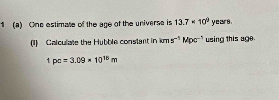 1 (a) One estimate of the age of the universe is 13.7* 10^9years. 
(i) Calculate the Hubble constant in kms^(-1)Mpc^(-1) using this age.
1pc=3.09* 10^(16)m