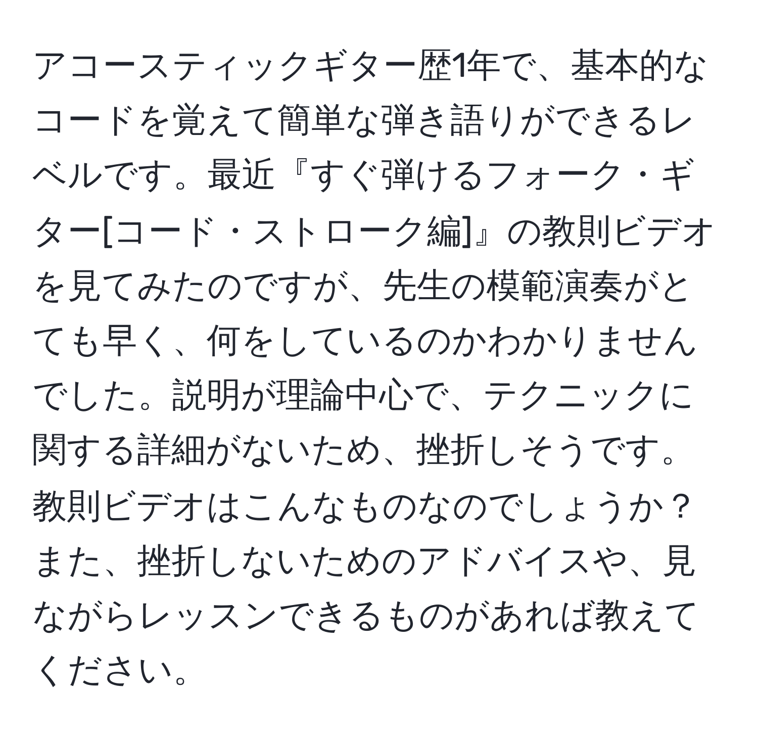 アコースティックギター歴1年で、基本的なコードを覚えて簡単な弾き語りができるレベルです。最近『すぐ弾けるフォーク・ギター[コード・ストローク編]』の教則ビデオを見てみたのですが、先生の模範演奏がとても早く、何をしているのかわかりませんでした。説明が理論中心で、テクニックに関する詳細がないため、挫折しそうです。教則ビデオはこんなものなのでしょうか？また、挫折しないためのアドバイスや、見ながらレッスンできるものがあれば教えてください。