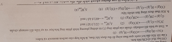 OH hay H_3C-O-CH_3ben hơn. 
Câu 13: Khi dẫn hơi nước qua than nóng đỏ thu được khí than, là hỗn hợp của cacbon monoxit và hiđro:
C(s)+H_2O(g)to CO(g)+H_2(g) (1) 
a. Tính sự biển đổi enthalpy chuẩn của phản ứng (1) từ những phương trình phản ứng hóa học và sự biển đổi entanpi chuẩn
2C(s)+O_2(g)to 2CO(g) (2) △ _rH_(298)°=-221,0kJ/mol
O_2(g)+2H_2(g)to 2H_2O(g) (3) △ _rH_(298)°=-483,6kJ/ mol
b. Khí than được dùng làm nhiên liệu:
CO(g)+H_2(g)+O_2(g)to H_2O(g)+CO_2(g)(4) △ _1H_(298)^o(4)
11 
n là con đường nhanh nhất dân đần nghào L=