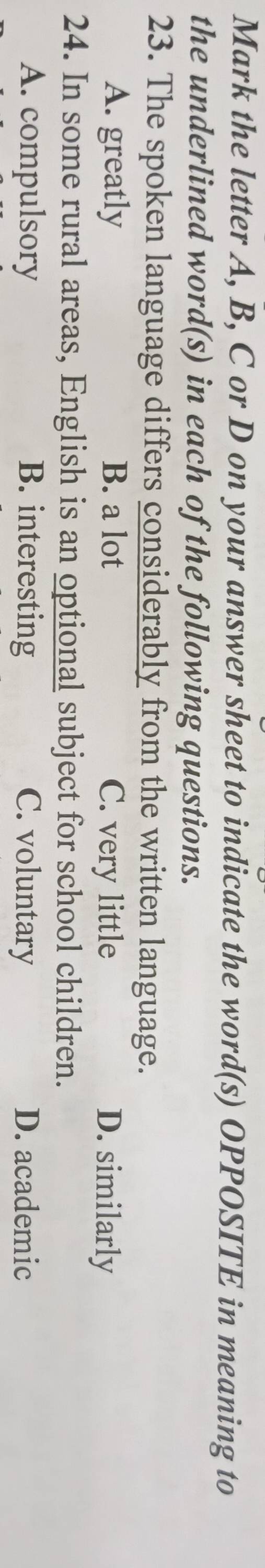 Mark the letter A, B, C or D on your answer sheet to indicate the word(s) OPPOSITE in meaning to
the underlined word(s) in each of the following questions.
23. The spoken language differs considerably from the written language.
A. greatly B. a lot C. very little D. similarly
24. In some rural areas, English is an optional subject for school children.
A. compulsory B. interesting C. voluntary D. academic