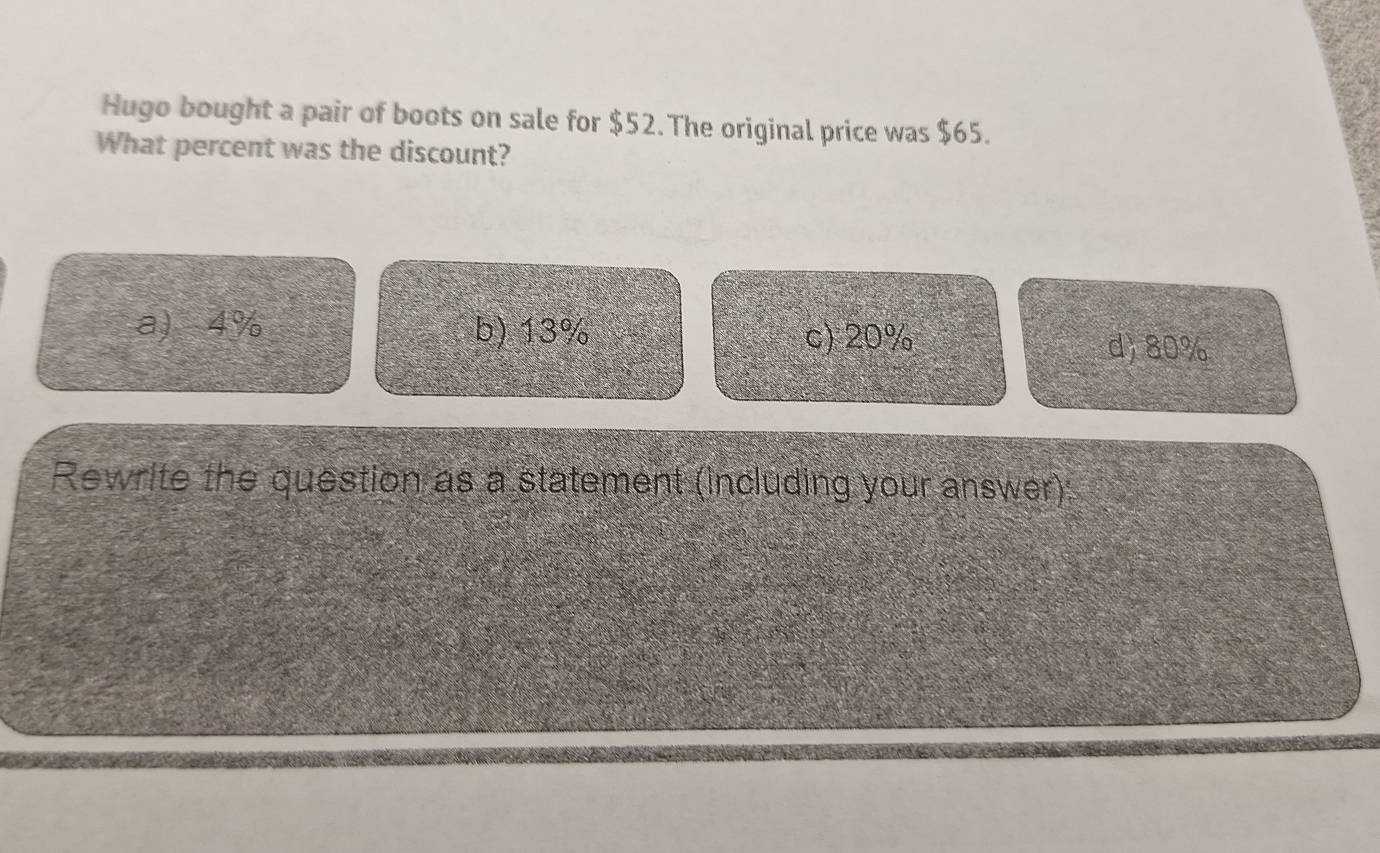 Hugo bought a pair of boots on sale for $52. The original price was $65.
What percent was the discount?
a) 4% b) 13% c) 20%
d) 80%
Rewrite the question as a statement (including your answer):