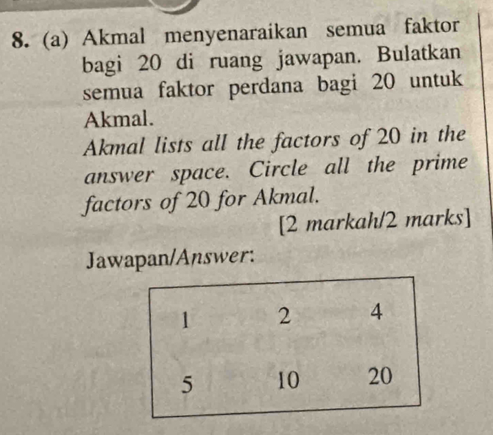 Akmal menyenaraikan semua faktor 
bagi 20 di ruang jawapan. Bulatkan 
semua faktor perdana bagi 20 untuk 
Akmal. 
Akmal lists all the factors of 20 in the 
answer space. Circle all the prime 
factors of 20 for Akmal. 
[2 markah/2 marks] 
Jawapan/Answer:
1
2 4
5
10 20